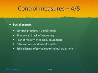 Control measures – 4/5 
 Social aspects 
 Cultural practices – burial rituals 
 Illiteracy and lack of awareness 
 Fear of modern medicine, equipment 
 False rumours and misinformation 
 Ethical issues of giving experimental treatment 
Rizwan SA, VMCHRI 27/35 
 
