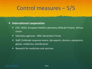 Control measures – 5/5 
 International cooperation 
 CDC, WHO, European Mobile Laboratory (EMLab) Project, African 
Union 
 Voluntary agencies - MSF, Samaritan’s Purse 
 Staff, Outbreak response teams, lab experts, doctors, equipment, 
gloves, medicines, disinfectants 
 Research for medicines and vaccines 
Rizwan SA, VMCHRI 28/35 
 