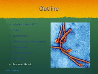 Outline 
 Why learn about EVD? 
 History 
 Epidemiology 
 Virological and clinical aspects 
 Management 
 Control measures 
 Challenges 
 Pandemic threat 
Rizwan SA, VMCHRI 
 