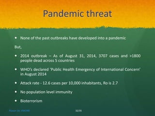 Pandemic threat 
 None of the past outbreaks have developed into a pandemic 
But, 
 2014 outbreak – As of August 31, 2014, 3707 cases and >1800 
people dead across 5 countries 
 WHO’s declared ‘Public Health Emergency of International Concern’ 
in August 2014 
 Attack rate - 12.6 cases per 10,000 inhabitants, Ro is 2.7 
 No population level immunity 
 Bioterrorism 
Rizwan SA, VMCHRI 32/35 
 