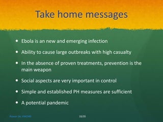 Take home messages 
 Ebola is an new and emerging infection 
 Ability to cause large outbreaks with high casualty 
 In the absence of proven treatments, prevention is the 
main weapon 
 Social aspects are very important in control 
 Simple and established PH measures are sufficient 
 A potential pandemic 
Rizwan SA, VMCHRI 33/35 
 