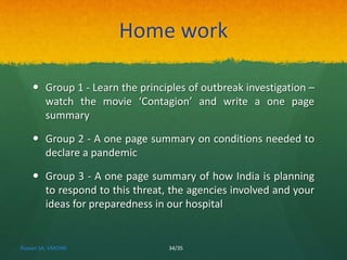Home work 
 Group 1 - Learn the principles of outbreak investigation – 
watch the movie ‘Contagion’ and write a one page 
summary 
 Group 2 - A one page summary on conditions needed to 
declare a pandemic 
 Group 3 - A one page summary of how India is planning 
to respond to this threat, the agencies involved and your 
ideas for preparedness in our hospital 
Rizwan SA, VMCHRI 34/35 
 