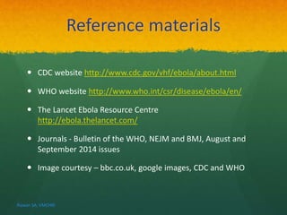 Reference materials 
 CDC website http://www.cdc.gov/vhf/ebola/about.html 
 WHO website http://www.who.int/csr/disease/ebola/en/ 
 The Lancet Ebola Resource Centre 
http://ebola.thelancet.com/ 
 Journals - Bulletin of the WHO, NEJM and BMJ, August and 
September 2014 issues 
 Image courtesy – bbc.co.uk, google images, CDC and WHO 
Rizwan SA, VMCHRI 
 