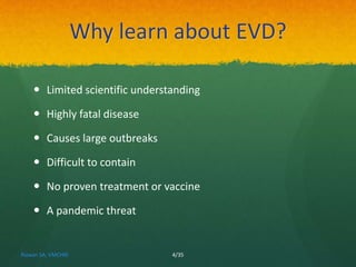 Why learn about EVD? 
 Limited scientific understanding 
 Highly fatal disease 
 Causes large outbreaks 
 Difficult to contain 
 No proven treatment or vaccine 
 A pandemic threat 
Rizwan SA, VMCHRI 4/35 
 