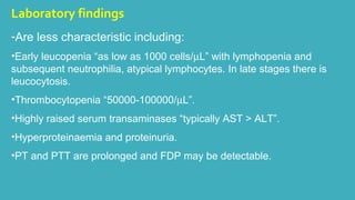 Laboratory findings 
-Are less characteristic including: 
•Early leucopenia “as low as 1000 cells/mL” with lymphopenia and 
subsequent neutrophilia, atypical lymphocytes. In late stages there is 
leucocytosis. 
•Thrombocytopenia “50000-100000/mL”. 
•Highly raised serum transaminases “typically AST > ALT”. 
•Hyperproteinaemia and proteinuria. 
•PT and PTT are prolonged and FDP may be detectable. 
 