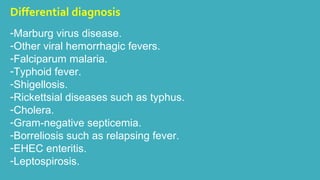 Differential diagnosis 
-Marburg virus disease. 
-Other viral hemorrhagic fevers. 
-Falciparum malaria. 
-Typhoid fever. 
-Shigellosis. 
-Rickettsial diseases such as typhus. 
-Cholera. 
-Gram-negative septicemia. 
-Borreliosis such as relapsing fever. 
-EHEC enteritis. 
-Leptospirosis. 
 