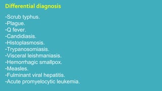 Differential diagnosis 
-Scrub typhus. 
-Plague. 
-Q fever. 
-Candidiasis. 
-Histoplasmosis. 
-Trypanosomiasis. 
-Visceral leishmaniasis. 
-Hemorrhagic smallpox. 
-Measles. 
-Fulminant viral hepatitis. 
-Acute promyelocytic leukemia. 
 