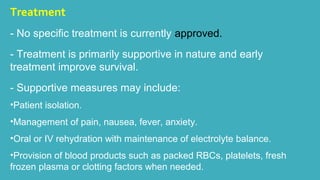 Treatment 
- No specific treatment is currently approved. 
- Treatment is primarily supportive in nature and early 
treatment improve survival. 
- Supportive measures may include: 
•Patient isolation. 
•Management of pain, nausea, fever, anxiety. 
•Oral or IV rehydration with maintenance of electrolyte balance. 
•Provision of blood products such as packed RBCs, platelets, fresh 
frozen plasma or clotting factors when needed. 
 