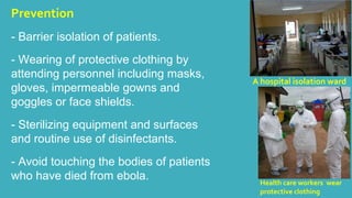 Prevention 
- Barrier isolation of patients. 
- Wearing of protective clothing by 
attending personnel including masks, 
gloves, impermeable gowns and 
goggles or face shields. 
- Sterilizing equipment and surfaces 
and routine use of disinfectants. 
- Avoid touching the bodies of patients 
who have died from ebola. 
A hospital isolation ward 
Health care workers wear 
protective clothing 
 