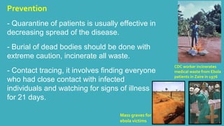 Prevention 
- Quarantine of patients is usually effective in 
decreasing spread of the disease. 
- Burial of dead bodies should be done with 
extreme caution, incinerate all waste. 
- Contact tracing, it involves finding everyone 
who had close contact with infected 
individuals and watching for signs of illness 
for 21 days. 
CDC worker incinerates 
medical waste from Ebola 
patients in Zaire in 1976 
Mass graves for 
ebola victims 
 