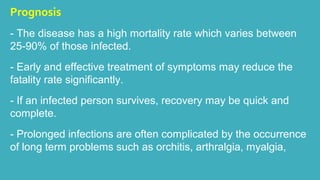 Prognosis 
- The disease has a high mortality rate which varies between 
25-90% of those infected. 
- Early and effective treatment of symptoms may reduce the 
fatality rate significantly. 
- If an infected person survives, recovery may be quick and 
complete. 
- Prolonged infections are often complicated by the occurrence 
of long term problems such as orchitis, arthralgia, myalgia, 
 