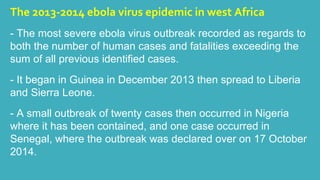 The 2013-2014 ebola virus epidemic in west Africa 
- The most severe ebola virus outbreak recorded as regards to 
both the number of human cases and fatalities exceeding the 
sum of all previous identified cases. 
- It began in Guinea in December 2013 then spread to Liberia 
and Sierra Leone. 
- A small outbreak of twenty cases then occurred in Nigeria 
where it has been contained, and one case occurred in 
Senegal, where the outbreak was declared over on 17 October 
2014. 
 