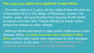 The 2013-2014 ebola virus epidemic in west Africa 
- The index case is a 2 years old boy called Emile who died on 
6 December 2013 in the village of Meliandou, Guinea. His 
mother, sister, and grandmother then became ill with similar 
symptoms and also died. People infected by those victims 
spread the disease to other villages. 
- Although Ebola represents a major public health issue in sub- 
Saharan Africa, no cases had ever been reported in West 
Africa and the early cases were diagnosed as other diseases 
more common to the area. TThhuuss,, tthhee ddiisseeaassee hhaadd sseevveerraall 
mmoonntthhss ttoo sspprreeaadd bbeeffoorree iitt wwaass rreeccooggnniizzeedd aass eebboollaa.. 
 