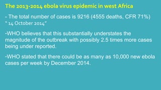 The 2013-2014 ebola virus epidemic in west Africa 
- The total number of cases is 9216 (4555 deaths, CFR 71%) 
“ 14 October 2014” 
-WHO believes that this substantially understates the 
magnitude of the outbreak with possibly 2.5 times more cases 
being under reported. 
-WHO stated that there could be as many as 10,000 new ebola 
cases per week by December 2014. 
 