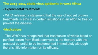 The 2013-2014 ebola virus epidemic in west Africa 
- Experimental treatments 
- WHO released a statement that the use of not yet proven 
treatments is ethical in certain situations in an effort to treat or 
prevent the disease. 
•Medications 
- The WHO has recognized that transfusion of whole blood or 
purified serum from Ebola survivors is the therapy with the 
greatest potential to be implemented immediately although 
there is little information on its efficacy. 
 