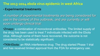 The 2013-2014 ebola virus epidemic in west Africa 
- Experimental treatments 
-a A number of experimental treatments arree bbeeiinngg ccoonnssiiddeerreedd ffoorr 
uussee iinn tthhee ccoonntteexxtt ooff tthhiiss oouuttbbrreeaakk,, aanndd aarree ccuurrrreennttllyy oorr wwiillll 
ssoooonn uunnddeerrggoo cclliinniiccaall ttrriiaall:: 
•Zmapp: a combination of monoclonal antibodies. The limited supply of 
the drug has been used to treat 7 individuals infected with the Ebola 
virus. Although some of them have recovered, the outcome is not 
considered to be statistically significant. 
•TKM-Ebola: an RNA interference drug. The drug started Phase 1 trial 
and has received limited approval from the FDA for emergency use. 
 