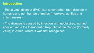 Introduction 
- Ebola virus disease (EVD) is a severe often fatal disease in 
humans and non human primates (monkeys, gorillas and 
chimpanzees). 
- The disease is caused by infection with ebola virus, named 
after a river in the Democratic Republic of the Congo (formerly 
Zaire) in Africa, where it was first recognized. 
 