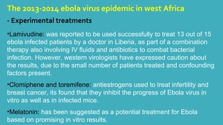 The 2013-2014 ebola virus epidemic in west Africa 
- Experimental treatments 
•Lamivudine: was reported to be used successfully to treat 13 out of 15 
ebola infected patients by a doctor in Liberia, as part of a combination 
therapy also involving IV fluids and antibiotics to combat bacterial 
infection. However, western virologists have expressed caution about 
the results, due to the small number of patients treated and confounding 
factors present. 
•Clomiphene and toremifene: antiestrogens used to treat infertility and 
breast cancer, its found that they inhibit the progress of Ebola virus in 
vitro as well as in infected mice. 
•Melatonin: has been suggested as a potential treatment for Ebola 
based on promising in vitro results. 
 