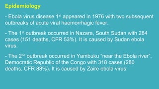 Epidemiology 
- Ebola virus disease 1st appeared in 1976 with two subsequent 
outbreaks of acute viral haemorrhagic fever. 
- The 1st outbreak occurred in Nazara, South Sudan with 284 
cases (151 deaths, CFR 53%). It is caused by Sudan ebola 
virus. 
- The 2nd outbreak occurred in Yambuku “near the Ebola river”, 
Democratic Republic of the Congo with 318 cases (280 
deaths, CFR 88%). It is caused by Zaire ebola virus. 
 