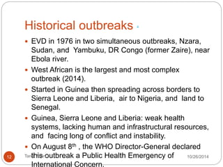 Historical outbreaks 4 
EVD in 1976 in two simultaneous outbreaks, Nzara, Sudan, and 
Yambuku, DR Congo (former Zaire), near Ebola river. 
West African is the largest and most complex outbreak (2014). 
Started in Guinea then spreading across borders to Sierra Leone 
and Liberia, air to Nigeria, and land to Senegal. 
Guinea, Sierra Leone and Liberia: weak health systems, lacking 
human and infrastructural resources, and facing long of conflict 
and instability. 
On August 8th , the WHO Director-General declared this 
outbreak a Public Health Emergency of International Concern. 
12 Tarek Amin 10/28/14 
 