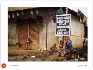 Case contacts: With case in the Contacts 4 
last 21 days preceding the onset of symptoms: 
 Slept in the same household 
 Physical contact with case 
 Physical contact at the funeral, 
 Touched blood or body fluids 
 Touched his/her clothes or linens 
 Breastfed by the patient 
Dead or sick animals: 
With sick or dead animal in the 21 days 
preceding: 
 Physical contact with the animal 
 Animal’s blood or body fluids 
 Carved up the animal 
 Eaten raw bush-meat 
Laboratory contacts: Worked in a laboratory 21 days preceding onset 
of symptoms: 
 Direct contact with specimens collected from suspected Ebola patients 
 Direct contact with specimens collected from suspected Ebola animal 
 Contact with a hospital where Ebola cases being treated the 21 days. 
19 Tarek Amin 10/28/14 
 