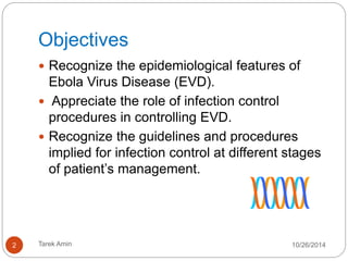 Objectives 
Recognize the epidemiological features of Ebola Virus 
Disease (EVD). 
 Appreciate the role of infection control procedures in 
controlling EVD. 
Recognize the guidelines and procedures implied for 
infection control at different stages of patient’s 
management. 
2 Tarek Amin 10/28/14 
 