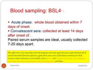 Safety precautions: Category A, BSL4 facilities 7. 
Do not separate acute phase sera from blood clots . 
Sealed sterile dry Vacutainer tubes. 
In their original tube and stored at 4 ˚C for PCR / 
virus isolation 
23 Tarek Amin 10/28/14 
 