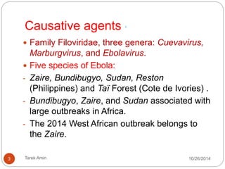 Causative agents 1 
Family Filoviridae, three genera: Cuevavirus, Marburgvirus, 
and Ebolavirus. 
Five species of Ebola: 
- Zaire, Bundibugyo, Sudan, Reston (Philippines) and Taï 
Forest (Cote de Ivories) . 
- Bundibugyo, Zaire, and Sudan associated with large 
outbreaks in Africa. 
- The 2014 West African outbreak belongs to the Zaire. 
3 Tarek Amin 10/28/14 
 