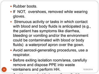 Visitors use PPE and perform hand hygiene (HH) prior entry. 
HCPs, PPE before entering isolation areas. 
Scrub or medical suits NOT personal clothing. 
HH: 
1. before gloving and wearing PPE on entry. 
2. before any clean/aseptic procedures performed 
3. after any exposure with the patient’s blood and body fluids, 
4. after touching contaminated surfaces/items/equipment in the 
patient’s surroundings, 
5. after removal of PPE, upon leaving the care area. 
35 Tarek Amin 10/28/14 
 
