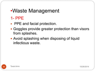 2- CLEANING PROCESS 
 Environmental surfaces or objects contaminated cleaned 
and disinfected using (e.g. a 0.5% chlorine solution). 
Change cleaning solutions and refresh equipment 
frequently. 
Clean floors and horizontal work surfaces at least once a 
day with clean water and detergent. 
Dry sweeping never be done. 
Rags not be shaken out and surfaces should not be cleaned 
with dry rags. 
From “clean” areas to “dirty” areas. 
Do not spray (fog) occupied or unoccupied clinical areas 
with disinfectant. 
44 Tarek Amin 10/28/14 
 