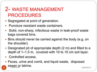 3- LINEN 
Handling soiled linen from patients, use PPE and facial 
protection. 
 Clearly-labeled, leak-proof bags or buckets at the site of 
use. 
Never be carried against the body. 
 Transported directly to the laundry area in its 
container. 
Washing contaminated linen by hand discouraged. 
 Burn the linen to avoid any unnecessary risks. 
45 Tarek Amin 10/28/14 
 