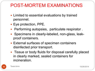 A. DIAGNOSTIC LABORATORY ACTIVITIES: 
Laboratory sample processing under a safety cabinet 
or at least a fume cabinet with exhaust ventilation. 
No procedures on the open bench. 
Micro-pipetting and centrifugation are prohibited. 
PPE, particulate respirator when aliquotting, 
centrifugation. 
Discard apron or gown immediately. 
Specimens in clearly-labeled, non-glass, leak-proof 
containers . 
Disinfect all surfaces of specimen containers. 
49 Tarek Amin 10/28/14 
 