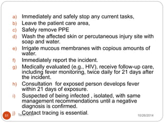 B. MOVEMENT AND BURIAL OF HUMAN REMAINS . 
PPE , rubber boots to handle. 
Plug the natural orifices. 
Double bag, wipe surface with disinfectant (e.g., 0.5% 
chlorine solution) and seal and label. 
Immediately move the body to the mortuary. 
Remains should not be sprayed, washed or embalmed. 
Washing for “clean burials” should be discouraged. 
Buried promptly. 
51 Tarek Amin 10/28/14 
 