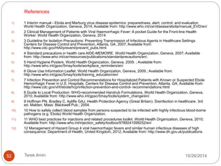 POST-MORTEM EXAMINATIONS 
Limited to essential evaluations by trained personnel. 
Eye protection, PPE. 
 Performing autopsies, particulate respirator . 
 Specimens in clearly-labeled, non-glass, leak-proof 
containers. 
External surfaces of specimen containers disinfected prior 
transport. 
 Tissue or body fluids for disposal carefully placed in clearly 
marked, sealed containers for incineration. 
52 Tarek Amin 10/28/14 
 