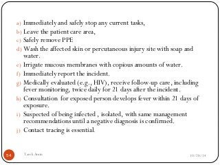 a) Immediately and safely stop any current tasks, 
b) Leave the patient care area, 
c) Safely remove PPE 
d) Wash the affected skin or percutaneous injury site with soap and 
water. 
e) Irrigate mucous membranes with copious amounts of water. 
f) Immediately report the incident. 
g) Medically evaluated (e.g., HIV), receive follow-up care, including 
fever monitoring, twice daily for 21 days after the incident. 
h) Consultation for exposed person develops fever within 21 days of 
exposure. 
i) Suspected of being infected , isolated, with same management 
recommendations until a negative diagnosis is confirmed. 
j) Contact tracing is essential. 
54 Tarek Amin 10/28/14 
 