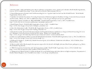 References 
1) 1 Interim manual - Ebola and Marburg virus disease epidemics: preparedness, alert, control, and evaluation World Health Organization, 
Geneva, 2014; Available from: http://www.who.int/csr/disease/ebola/manual_EVD/en/ 
2) 2 Clinical Management of Patients with Viral Haemorrhagic Fever: A pocket Guide for the Front-line Health Worker. World Health 
Organization, Geneva, 2014. 
3) 3 Guideline for Isolation Precautions: Preventing Transmission of Infectious Agents in Healthcare Settings. Centers for Disease Control 
and Prevention, Atlanta, GA, 2007; Available from: http://www.cdc.gov/HAI/prevent/prevent_pubs.html 
4) 4 Standard precautions in health care AIDE-MEMOIRE. World Health Organization, Geneva, 2007; Available from: 
http://www.who.int/csr/resources/publications/standardprecautions/en/. 
5) 5 Hand Hygiene Posters. World Health Organization, Geneva, 2009. ; Available from: 
http://www.who.int/gpsc/5may/tools/workplace_reminders/en/ 
6) 6 Glove Use Information Leaflet. World Health Organization, Geneva, 2009.; Available from: 
http://www.who.int/gpsc/5may/tools/training_education/en/ 
7) 7 Infection Prevention and Control Recommendations for Hospitalized Patients with Known or Suspected Ebola Hemorrhagic Fever in 
U.S. Hospitals. Centers for Disease Control and Prevention, Atlanta, GA; Available from: 
http://www.cdc.gov/vhf/ebola/hcp/infection-prevention-and-control- recommendations.html 
8) 8 Guide to Local Production: WHO-recommended Handrub Formulations. World Health Organization, Geneva, 2010; Available from: 
http://www.who.int/gpsc/5may/tools/system_change/en/. 
9) 9 Hoffman PN, Bradley C, Ayliffe GAJ, Health Protection Agency (Great Britain). Disinfection in healthcare. 3rd ed. Malden, Mass: 
Blackwell Pub.; 2004. 
10) 10 How to safely collect blood samples from persons suspected to be infected with highly infectious blood-borne pathogens (e.g. Ebola) 
World Health Organization. 
11) 11 WHO best practices for injections and related procedures toolkit. World Health Organization, Geneva, 2010; Available from: 
http://www.who.int/injection_safety/toolbox/9789241599252/en/ 
12) 12 Management of Hazard Group 4 viral haemorrhagic fevers and similar human infectious diseases of high consequence. Department of 
Health, United Kingdom, 2012; Available from: http://www.dh.gov.uk/publications. 
55 Tarek Amin 10/28/14 
 