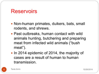 Reservoirs 
Non-human primates, duikers, bats, small rodents, and 
shrews. 
Past outbreaks, human contact with wild animals 
hunting, butchering and preparing meat from infected 
wild animals (“bush meat”). 
In 2014 epidemic the majority of cases are a result of 
human to human transmission. 
6 Tarek Amin 10/28/14 
 