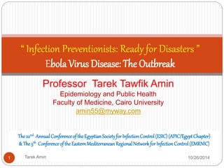 “ Infection Preventionists: Ready for Disasters ” 
Ebola Virus Disease: The Outbreak 
Professor Tarek Tawfik Amin 
Epidemiology and Public Health 
Faculty of Medicine, Cairo University 
amin55@myway.com 
The 22nd Annual Conference of the Egyptian Society for Infection Control (ESIC) 
(APIC/Egypt Chapter) 
& The 5th Conference of the Eastern Mediterranean Regional Network for Infection 
Control (EMRNIC) 
1 Tarek Amin 10/28/14 
 