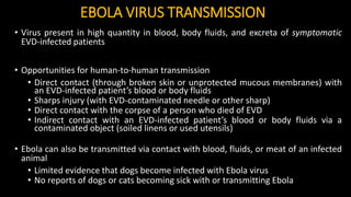 EBOLA VIRUS TRANSMISSION
• Virus present in high quantity in blood, body fluids, and excreta of symptomatic
EVD-infected patients
• Opportunities for human-to-human transmission
• Direct contact (through broken skin or unprotected mucous membranes) with
an EVD-infected patient’s blood or body fluids
• Sharps injury (with EVD-contaminated needle or other sharp)
• Direct contact with the corpse of a person who died of EVD
• Indirect contact with an EVD-infected patient’s blood or body fluids via a
contaminated object (soiled linens or used utensils)
• Ebola can also be transmitted via contact with blood, fluids, or meat of an infected
animal
• Limited evidence that dogs become infected with Ebola virus
• No reports of dogs or cats becoming sick with or transmitting Ebola
 