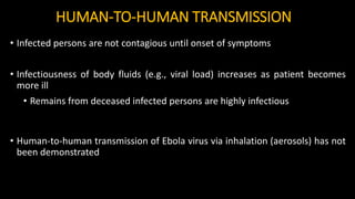 HUMAN-TO-HUMAN TRANSMISSION
• Infected persons are not contagious until onset of symptoms
• Infectiousness of body fluids (e.g., viral load) increases as patient becomes
more ill
• Remains from deceased infected persons are highly infectious
• Human-to-human transmission of Ebola virus via inhalation (aerosols) has not
been demonstrated
 