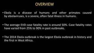 OVERVIEW
• Ebola is a disease of humans and other primates caused
by ebolaviruses, is a severe, often fatal illness in humans.
• The average EVD case fatality rate is around 50%. Case fatality rates
have varied from 25% to 90% in past outbreaks.
• The 2014 Ebola outbreak is the largest Ebola outbreak in history and
the first in West Africa.
 