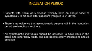 INCUBATION PERIOD
• Patients with Ebola virus disease typically have an abrupt onset of
symptoms 6 to 12 days after exposure (range 2 to 21 days).
• There is no evidence that asymptomatic persons still in the incubation
period are infectious to others.
• All symptomatic individuals should be assumed to have virus in the
blood and other body fluids, and appropriate safety precautions should
be taken
 