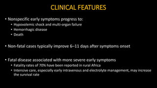 CLINICAL FEATURES
• Nonspecific early symptoms progress to:
• Hypovolemic shock and multi-organ failure
• Hemorrhagic disease
• Death
• Non-fatal cases typically improve 6–11 days after symptoms onset
• Fatal disease associated with more severe early symptoms
• Fatality rates of 70% have been reported in rural Africa
• Intensive care, especially early intravenous and electrolyte management, may increase
the survival rate
 