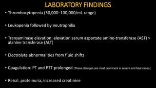 LABORATORY FINDINGS
• Thrombocytopenia (50,000–100,000/mL range)
• Leukopenia followed by neutrophilia
• Transaminase elevation: elevation serum aspartate amino-transferase (AST) >
alanine transferase (ALT)
• Electrolyte abnormalities from fluid shifts
• Coagulation: PT and PTT prolonged (These changes are most prominent in severe and fatal cases.)
• Renal: proteinuria, increased creatinine
 