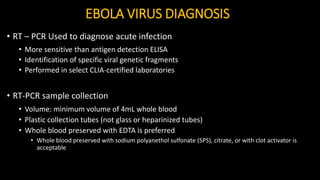 EBOLA VIRUS DIAGNOSIS
• RT – PCR Used to diagnose acute infection
• More sensitive than antigen detection ELISA
• Identification of specific viral genetic fragments
• Performed in select CLIA-certified laboratories
• RT-PCR sample collection
• Volume: minimum volume of 4mL whole blood
• Plastic collection tubes (not glass or heparinized tubes)
• Whole blood preserved with EDTA is preferred
• Whole blood preserved with sodium polyanethol sulfonate (SPS), citrate, or with clot activator is
acceptable
 