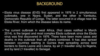 BACKGROUND
• Ebola virus disease (EVD) first appeared in 1976 in 2 simultaneous
outbreaks, one in Nzara, Sudan, and the other in Yambuku,
Democratic Republic of Congo. The latter occurred in a village near the
Ebola River, from which the disease takes its name.
• The current outbreak in west Africa, (first cases notified in March
2014), is the largest and most complex Ebola outbreak since the Ebola
virus was first discovered in 1976. There have been more cases and
deaths in this outbreak than all others combined. It has also spread
between countries starting in Guinea then spreading across land
borders to Sierra Leone and Liberia, by air (1 traveller only) to Nigeria,
and by land (1 traveller) to Senegal.
 