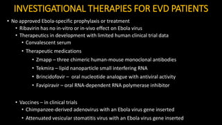 INVESTIGATIONAL THERAPIES FOR EVD PATIENTS
• No approved Ebola-specific prophylaxis or treatment
• Ribavirin has no in-vitro or in-vivo effect on Ebola virus
• Therapeutics in development with limited human clinical trial data
• Convalescent serum
• Therapeutic medications
• Zmapp – three chimeric human-mouse monoclonal antibodies
• Tekmira – lipid nanoparticle small interfering RNA
• Brincidofovir – oral nucleotide analogue with antiviral activity
• Favipiravir – oral RNA-dependent RNA polymerase inhibitor
• Vaccines – in clinical trials
• Chimpanzee-derived adenovirus with an Ebola virus gene inserted
• Attenuated vesicular stomatitis virus with an Ebola virus gene inserted
 