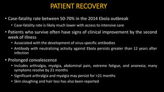 PATIENT RECOVERY
• Case-fatality rate between 50-70% in the 2014 Ebola outbreak
• Case-fatality rate is likely much lower with access to intensive care
• Patients who survive often have signs of clinical improvement by the second
week of illness
• Associated with the development of virus-specific antibodies
• Antibody with neutralizing activity against Ebola persists greater than 12 years after
infection
• Prolonged convalescence
• Includes arthralgia, myalgia, abdominal pain, extreme fatigue, and anorexia; many
symptoms resolve by 21 months
• Significant arthralgia and myalgia may persist for >21 months
• Skin sloughing and hair loss has also been reported
 