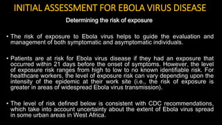 INITIAL ASSESSMENT FOR EBOLA VIRUS DISEASE
Determining the risk of exposure
• The risk of exposure to Ebola virus helps to guide the evaluation and
management of both symptomatic and asymptomatic individuals.
• Patients are at risk for Ebola virus disease if they had an exposure that
occurred within 21 days before the onset of symptoms. However, the level
of exposure risk ranges from high to low to no known identifiable risk. For
healthcare workers, the level of exposure risk can vary depending upon the
intensity of the epidemic at their work site (i.e., the risk of exposure is
greater in areas of widespread Ebola virus transmission).
• The level of risk defined below is consistent with CDC recommendations,
which take into account uncertainty about the extent of Ebola virus spread
in some urban areas in West Africa.
 