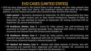 EVD CASES (UNITED STATES)
• EVD has been diagnosed in the United States in four people, one (the index patient) who
traveled to Dallas, Texas from Liberia, two healthcare workers who cared for the index
patient, and one medical aid worker who traveled to New York City from Guinea
• Index patient – Symptoms developed on September 24, 2014 approximately four days
after arrival, sought medical care at Texas Health Presbyterian Hospital of Dallas on
September 26, was admitted to hospital on September 28, testing confirmed EVD on
September 30, patient died October 8.
• TX Healthcare Worker, Case 2 – Cared for index patient, was self-monitoring and
presented to hospital reporting low-grade fever, diagnosed with EVD on October 10,
recovered and released from NIH Clinical Center October 24.
• TX Healthcare Worker, Case 3 – Cared for index patient, was self-monitoring and
reported low-grade fever, diagnosed with EVD on October 15, recovered and released
from Emory University Hospital in Atlanta October 28.
• NY Medical Aid Worker, Case 4 – Worked with Ebola patients in Guinea, was self-
monitoring and reported fever, diagnosed with EVD on October 24, recovered and
released from Bellevue Hospital in New York City November 11.
 